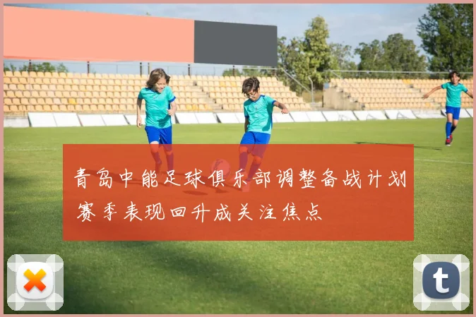 青岛中能足球俱乐部调整备战计划 赛季表现回升成关注焦点