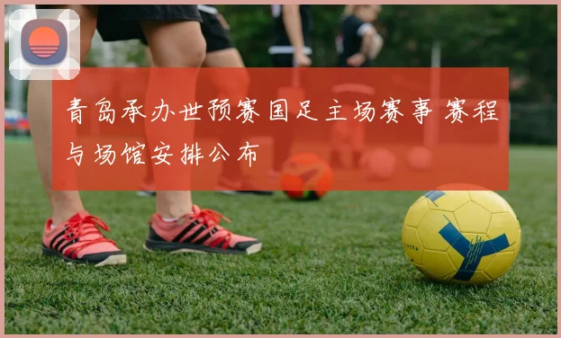 青岛承办世预赛国足主场赛事 赛程与场馆安排公布
