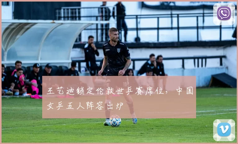 王艺迪锁定伦敦世乒赛席位,中国女乒五人阵容出炉