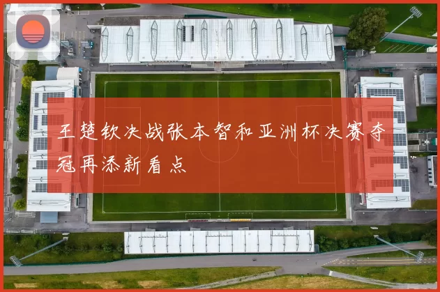 王楚钦决战张本智和亚洲杯决赛夺冠再添新看点