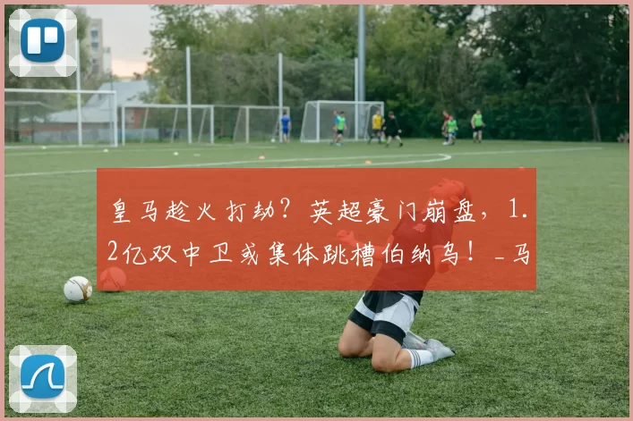 皇马趁火打劫?英超豪门崩盘,1.2亿双中卫或集体跳槽伯纳乌!_马德里_热刺_欧冠