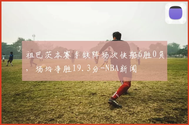 祖巴茨本赛季缺阵场次快船6胜0负，场均净胜19.3分-NBA新闻