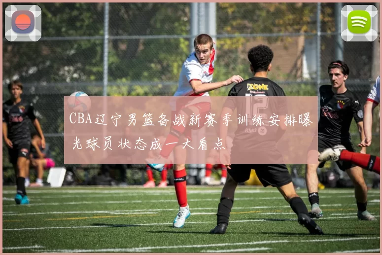 CBA辽宁男篮备战新赛季训练安排曝光球员状态成一大看点