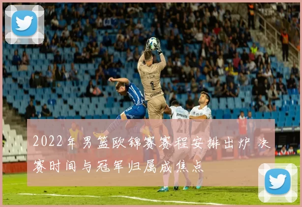 2022年男篮欧锦赛赛程安排出炉 决赛时间与冠军归属成焦点