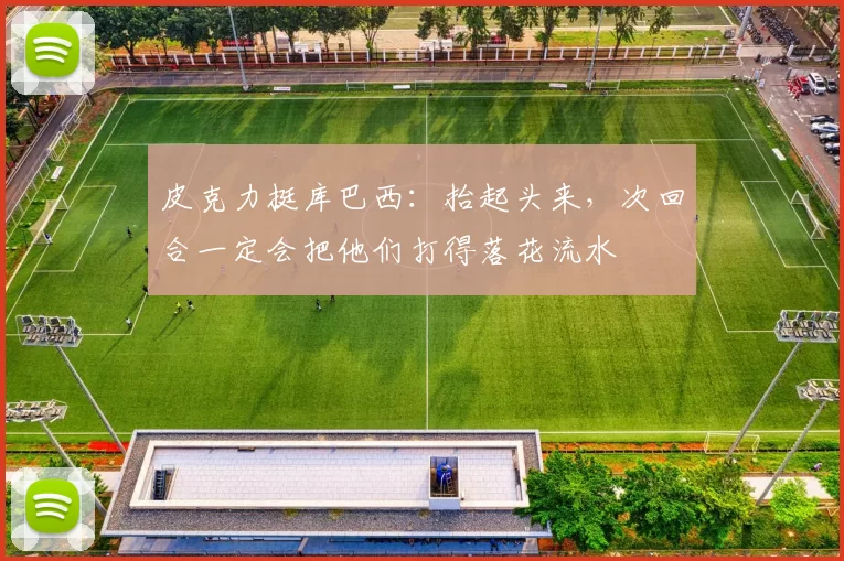 皮克力挺库巴西：抬起头来，次回合一定会把他们打得落花流水