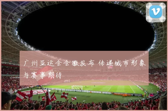 广州亚运会会徽发布 传递城市形象与赛事期待