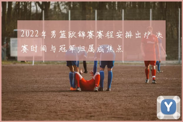 2022年男篮欧锦赛赛程安排出炉 决赛时间与冠军归属成焦点