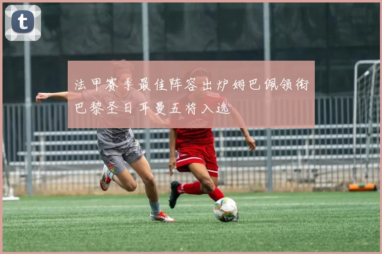 法甲赛季最佳阵容出炉姆巴佩领衔巴黎圣日耳曼五将入选