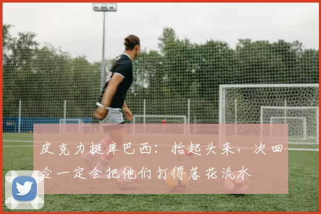 皮克力挺库巴西:抬起头来,次回合一定会把他们打得落花流水