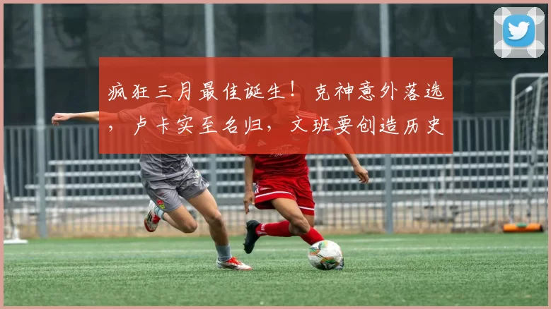 疯狂三月最佳诞生!克神意外落选,卢卡实至名归,文班要创造历史